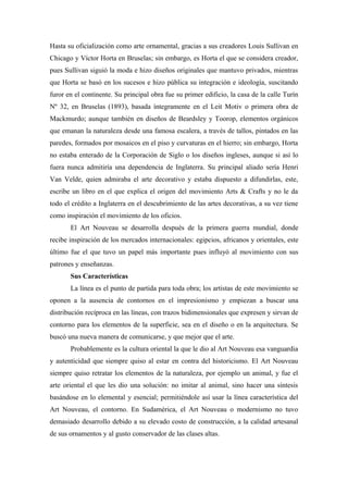 Hasta su oficialización como arte ornamental, gracias a sus creadores Louis Sullivan en
Chicago y Víctor Horta en Bruselas; sin embargo, es Horta el que se considera creador,
pues Sullivan siguió la moda e hizo diseños originales que mantuvo privados, mientras
que Horta se basó en los sucesos e hizo pública su integración e ideología, suscitando
furor en el continente. Su principal obra fue su primer edificio, la casa de la calle Turín
Nº 32, en Bruselas (1893), basada íntegramente en el Leit Motiv o primera obra de
Mackmurdo; aunque también en diseños de Beardsley y Toorop, elementos orgánicos
que emanan la naturaleza desde una famosa escalera, a través de tallos, pintados en las
paredes, formados por mosaicos en el piso y curvaturas en el hierro; sin embargo, Horta
no estaba enterado de la Corporación de Siglo o los diseños ingleses, aunque si así lo
fuera nunca admitiría una dependencia de Inglaterra. Su principal aliado sería Henri
Van Velde, quien admiraba el arte decorativo y estaba dispuesto a difundirlas, este,
escribe un libro en el que explica el origen del movimiento Arts & Crafts y no le da
todo el crédito a Inglaterra en el descubrimiento de las artes decorativas, a su vez tiene
como inspiración el movimiento de los oficios.
El Art Nouveau se desarrolla después de la primera guerra mundial, donde
recibe inspiración de los mercados internacionales: egipcios, africanos y orientales, este
último fue el que tuvo un papel más importante pues influyó al movimiento con sus
patrones y enseñanzas.
Sus Características
La línea es el punto de partida para toda obra; los artistas de este movimiento se
oponen a la ausencia de contornos en el impresionismo y empiezan a buscar una
distribución recíproca en las líneas, con trazos bidimensionales que expresen y sirvan de
contorno para los elementos de la superficie, sea en el diseño o en la arquitectura. Se
buscó una nueva manera de comunicarse, y que mejor que el arte.
Probablemente es la cultura oriental la que le dio al Art Nouveau esa vanguardia
y autenticidad que siempre quiso al estar en contra del historicismo. El Art Nouveau
siempre quiso retratar los elementos de la naturaleza, por ejemplo un animal, y fue el
arte oriental el que les dio una solución: no imitar al animal, sino hacer una síntesis
basándose en lo elemental y esencial; permitiéndole así usar la línea característica del
Art Nouveau, el contorno. En Sudamérica, el Art Nouveau o modernismo no tuvo
demasiado desarrollo debido a su elevado costo de construcción, a la calidad artesanal
de sus ornamentos y al gusto conservador de las clases altas.
 