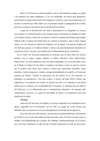 Para el Art Nouveau es todo un patrón y de los más llamativos rasgos, se tiende
a la asimetría, las líneas ondulantes y a su vez estilizadas, son trazos muy dinámicos,
pues buscan la manera más creativa de integrarse a la obra y crear una composición, sin
olvidar la armonía que debe haber con el personaje creado o protagonista de la obra;
para esto, recurren a una síntesis de la estructura de las formas.
Luego de la introducción del relieve generalmente en tipografías se recurre
nuevamente a lo bidimensional en las composiciones al momento de integrar el fondo
con la figura central, a través de los patterns o motivos, puestas de tal forma que puedan
rellenar todo el espacio del fondo para así, mejorar la armonía y que no haya ningún
vacío; a su vez, buscan la manera de integrarse con la figura. Los patterns llegaron al
Art Nouveau gracias a la cultura oriental y fueron una gran herramienta decorativa en
cuestión de la luz y el color, sin olvidarse de lo bidimensional que lo caracteriza.
En el Color Art Nouveau, predomina el contraste que se hace entre los colores
pasteles con el negro, aunque también se daban relaciones entre blanco/negro,
blanco/color, y/o áreas planas de color con ligero degradado, ya sea en las líneas como
en el fondo y la figura. En las obras se respetan a las líneas, es por eso que los colores
por lo general eran claros pero intensos, colores que representen equilibro, desde
amarillos, verdes, turquesas y rosados; aunque principalmente el amarillo y el azul para
acentuar las formas. Gracias al interesante uso de colores en el Art Nouveau, se
introdujo a la arquitectura y fue muy exitosa. A inicios del siglo XIX le dieron una
importancia a la tradición del rococó en hacerle un culto a la naturaleza, una eterna
belleza que se contraste con la fragilidad del ser humano. A mediados de este siglo el
Art Nouveau, se vio influenciado por el romanticismo, haciendo a los paisajes más
melancólicos y pasivos, es a partir de ahí donde se conoce a la naturaleza como una
alegoría de la mujer.
Técnicas
Antes del Art Nouveau, los artistas se ven muy inspirados en el simbolismo de la
época, surgiendo así el movimiento “de los XX”, un grupo de veinte artistas que
debatían sobre sus intereses en el arte, principalmente el oriental, de los japoneses.
En el caso de este estilo artístico, encontramos la particularidad que oficialmente
en Francia y en el resto del mundo ha sido conocido como Art Nouveau pero luego el
nombre varía dependiendo de la región. Sin embargo, internacionalmente se lo conoce
así y esto hace referencia a la idea de que el mismo representó un estilo de arte nuevo,
 