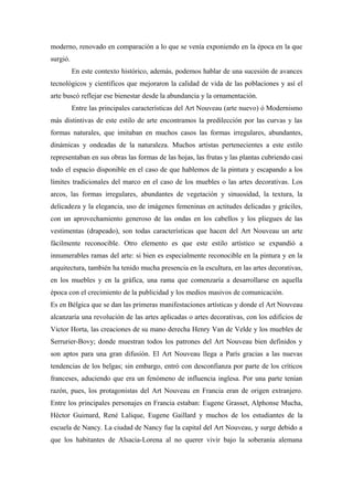 moderno, renovado en comparación a lo que se venía exponiendo en la época en la que
surgió.
En este contexto histórico, además, podemos hablar de una sucesión de avances
tecnológicos y científicos que mejoraron la calidad de vida de las poblaciones y así el
arte buscó reflejar ese bienestar desde la abundancia y la ornamentación.
Entre las principales características del Art Nouveau (arte nuevo) ó Modernismo
más distintivas de este estilo de arte encontramos la predilección por las curvas y las
formas naturales, que imitaban en muchos casos las formas irregulares, abundantes,
dinámicas y ondeadas de la naturaleza. Muchos artistas pertenecientes a este estilo
representaban en sus obras las formas de las hojas, las frutas y las plantas cubriendo casi
todo el espacio disponible en el caso de que hablemos de la pintura y escapando a los
límites tradicionales del marco en el caso de los muebles o las artes decorativas. Los
arcos, las formas irregulares, abundantes de vegetación y sinuosidad, la textura, la
delicadeza y la elegancia, uso de imágenes femeninas en actitudes delicadas y gráciles,
con un aprovechamiento generoso de las ondas en los cabellos y los pliegues de las
vestimentas (drapeado), son todas características que hacen del Art Nouveau un arte
fácilmente reconocible. Otro elemento es que este estilo artístico se expandió a
innumerables ramas del arte: si bien es especialmente reconocible en la pintura y en la
arquitectura, también ha tenido mucha presencia en la escultura, en las artes decorativas,
en los muebles y en la gráfica, una rama que comenzaría a desarrollarse en aquella
época con el crecimiento de la publicidad y los medios masivos de comunicación.
Es en Bélgica que se dan las primeras manifestaciones artísticas y donde el Art Nouveau
alcanzaría una revolución de las artes aplicadas o artes decorativas, con los edificios de
Victor Horta, las creaciones de su mano derecha Henry Van de Velde y los muebles de
Serrurier-Bovy; donde muestran todos los patrones del Art Nouveau bien definidos y
son aptos para una gran difusión. El Art Nouveau llega a París gracias a las nuevas
tendencias de los belgas; sin embargo, entró con desconfianza por parte de los críticos
franceses, aduciendo que era un fenómeno de influencia inglesa. Por una parte tenían
razón, pues, los protagonistas del Art Nouveau en Francia eran de origen extranjero.
Entre los principales personajes en Francia estaban: Eugene Grasset, Alphonse Mucha,
Héctor Guimard, René Lalique, Eugene Gaillard y muchos de los estudiantes de la
escuela de Nancy. La ciudad de Nancy fue la capital del Art Nouveau, y surge debido a
que los habitantes de Alsacia-Lorena al no querer vivir bajo la soberanía alemana
 