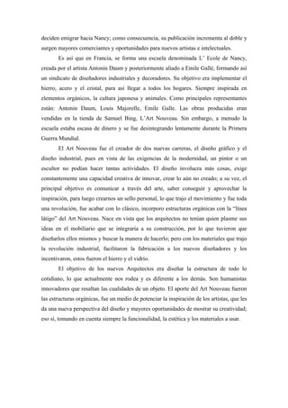 deciden emigrar hacia Nancy; como consecuencia, su publicación incrementa al doble y
surgen mayores comerciantes y oportunidades para nuevos artistas e intelectuales.
Es así que en Francia, se forma una escuela denominada L’ Ecole de Nancy,
creada por el artista Antonin Daum y posteriormente aliado a Emile Gallé, formando así
un sindicato de diseñadores industriales y decoradores. Su objetivo era implementar el
hierro, acero y el cristal, para así llegar a todos los hogares. Siempre inspirada en
elementos orgánicos, la cultura japonesa y animales. Como principales representantes
están: Antonin Daum, Louis Majorelle, Emile Galle. Las obras producidas eran
vendidas en la tienda de Samuel Bing, L’Art Nouveau. Sin embargo, a menudo la
escuela estaba escasa de dinero y se fue desintegrando lentamente durante la Primera
Guerra Mundial.
El Art Nouveau fue el creador de dos nuevas carreras, el diseño gráfico y el
diseño industrial, pues en vista de las exigencias de la modernidad, un pintor o un
escultor no podían hacer tantas actividades. El diseño involucra más cosas, exige
constantemente una capacidad creativa de innovar, crear lo aún no creado; a su vez, el
principal objetivo es comunicar a través del arte, saber conseguir y aprovechar la
inspiración, para luego crearnos un sello personal, lo que trajo el movimiento y fue toda
una revolución, fue acabar con lo clásico, incorporo estructuras orgánicas con la “línea
látigo” del Art Nouveau. Nace en vista que los arquitectos no tenían quien plasme sus
ideas en el mobiliario que se integraría a su construcción, por lo que tuvieron que
diseñarlos ellos mismos y buscar la manera de hacerlo; pero con los materiales que trajo
la revolución industrial, facilitaron la fabricación a los nuevos diseñadores y los
incentivaron, estos fueron el hierro y el vidrio.
El objetivo de los nuevos Arquitectos era diseñar la estructura de todo lo
cotidiano, lo que actualmente nos rodea y es diferente a los demás. Son humanistas
innovadores que resaltan las cualidades de un objeto. El aporte del Art Nouveau fueron
las estructuras orgánicas, fue un medio de potenciar la inspiración de los artistas, que les
da una nueva perspectiva del diseño y mayores oportunidades de mostrar su creatividad;
eso sí, tomando en cuenta siempre la funcionalidad, la estética y los materiales a usar.
 