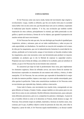 CONCLUSIONES
El Art Nouveau como una nueva moda, harían del movimiento algo original y
revolucionario. Luego, vendría su difusión, que fue con mucho éxito pues la sociedad
nunca había visto un arte como este, que buscaba hacer arte con lo cotidiano, respetando
lo tradicional para hacerlo moderno. Y lo fue, una revolución que también recibió
inspiración de otras culturas, principalmente la oriental, que había potenciado su arte
gráfico y aportó con técnicas y formas de ver los objetos, que agrando la perspectiva de
muchos artistas del nuevo movimiento.
El Art Nouveau fue más que arte, fue una ideología que buscaba la igualdad para
Arquitectos, artistas y artesanos, para así ser todos multifacéticos y saber un poco de
cada especialidad, ser diseñadores. Se manifestó en reacción del reemplazo de la mano
de obra por las maquinarias, que con la industrialización limitarían la creatividad de los
artistas, perdiendo así la innovación; aunque el movimiento no buscaba erradicar todas
las maquinarias, pues eran necesarias como una herramienta para producir en mayores
cantidades un producto que te dio la libertad de expresar tu capacidad creativa.
Proponen una nueva forma de trabajo, con calidad en los acabados, para así satisfacer al
cliente, ya que el Art Nouveau fue un movimiento más comercial.
Se caracterizó por dejar de lado la predominante línea recta, para implementar
los elementos orgánicos, llenos de refinadas curvas; una nueva forma de acentuar las
decoraciones expresadas en ornamentos de una manera más estética y rítmica, al saber
manejarlas. El Art Nouveau, fue una corriente que expresaba la feminidad de la mujer
de todas las maneras posibles; impuso a una mujer, en cierto sentido estereotipado, pues
ellos querían la perfección. Todas estas características resaltaron al Art Nouveau como
un movimiento que expresaba lujo, fantasía, estética e innovación.
Como todo lo bueno, este movimiento tuvo mucho éxito, consiguiendo así una
gran difusión en Europa y Estados Unidos, aunque también en otros países pero no con
tanto fervor como en este continente. Recibió diferentes denominaciones, pues cada país
tenía diferentes precursores, pero en sí, compartían los patrones e ideologías. A pesar de
eso, el nombre oficial es como se le denomino en Francia, donde alcanza su auge: Art
Nouveau. Esta corriente exigía un acabado, materiales y técnicas en muchos casos, muy
costosas; por lo que, el público objetivo serían las personas de clase alta, entre ellas la
burguesía, a pesar de todo, el Art Nouveau seguía manifestándose y no decayó cuando
 
