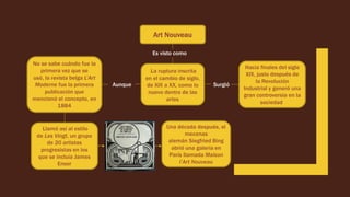 Art Nouveau
Es visto como
La ruptura inscrita
en el cambio de siglo,
de XIX a XX, como lo
nuevo dentro de las
artes
Surgió
Hacia finales del siglo
XIX, justo después de
la Revolución
Industrial y generó una
gran controversia en la
sociedad
Aunque
No se sabe cuándo fue la
primera vez que se
usó, la revista belga L’Art
Moderne fue la primera
publicación que
mencionó el concepto, en
1884
Llamó así al estilo
de Les Vingt, un grupo
de 20 artistas
progresistas en los
que se incluía James
Ensor
Una década después, el
mecenas
alemán Siegfried Bing
abrió una galería en
París llamada Maison
l’Art Nouveau
 
