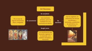 Art Nouveau
Se consideró
Una corriente
artística, pero en
realidad fue una
corriente de diseño
Se caracterizó
Por el uso de
figuras femeninas
altas y delgadas
Se
identificó
Con lo orgánico, la
utilización de formas
curvilíneas y
sensuales, predomina
la asimetría y la
exuberancia
Surgió como
Un movimiento que
buscada regresar a
lo esencial, a la
estética simplista y
funcional
 