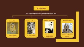 Art Nouveau
Los mayores exponentes de este movimiento son:
Gustav Klimt
El Beso (1908)
Alphonse Mucha
La Pater (1899)
Aubrey Beardsley
The stomache
Dance (1893)
Antonio Gaudí
Catedral La Sagrada
Familia
 