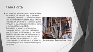 Casa Horta
 La ubicación de la casa Horta en las afueras
de Bruselas, en los lotes 23 y 25 de la Rue
Américaine, obedece a la expansión urbana
que experimentaba la capital Belga a finales
del siglo XIX, producto de la bonanza que le
influyera la espantosa colonización de Congo
a manos del Rey Leopoldo II.
Los predios se ubican en una manzana
triangular, de lotes estrechos y alargados,
que definen un perfil compacto y sin retiro
hacia la calle pero que hacia el corazón de
la manzana enfrentan un área arbolada y
con jardines. La fachada hacia la calle
Americana está orientada hacia el norte, lo
cual le otorgaba en sí un asoleamiento poco
favorable.
Ornamentación Balcones Casa Horta
 