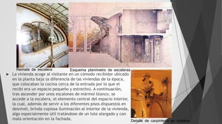  La vivienda acoge al visitante en un cómodo recibidor ubicado
en la planta baja (a diferencia de las viviendas de la época,
que colocaban la cocina cerca de la entrada por lo que el
recibi era un espacio pequeño y estrecho). A continuación,
tras ascender por unos escalones de mármol blanco, se
accede a la escalera, el elemento central del espacio interior,
la cual, además de servir a los diferentes pisos dispuestos en
desnivel, brinda copiosa iluminación al interior de la vivienda,
algo especialmente útil tratándose de un lote alargado y con
mala orientación en la fachada.
Remate de escalera Esquema planímetro de escaleras
Detalle de carpintería en madera
 