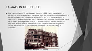 LA MAISON DU PEUPLE
 Fue construida por Víctor Horta en Bruselas, 1899. La forma del edificio
estaba determinada por la forma del terreno. La entrada principal del edificio
estaba en la esquina, al lado de la parte cóncava. A la entrada seguía el
vestíbulo, y en el fondo la escalera, elemento de continuación visual de todas
las plantas, que llegaban a cuatro. El edificio disponía de una estructura
metálica. Puede notarse en el edificio una simplificación de abajo hacia
arriba. En el edificio se destacan dos ambientes, la sala de café y el
auditorio.
Fotografia Mansion Du Peuple
 