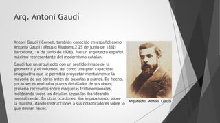 Arq. Antoni Gaudí
Antoni Gaudí i Cornet, también conocido en español como
Antonio Gaudí1 (Reus o Riudoms,2 25 de junio de 1852-
Barcelona, 10 de junio de 1926), fue un arquitecto español,
máximo representante del modernismo catalán.
Gaudí fue un arquitecto con un sentido innato de la
geometría y el volumen, así como una gran capacidad
imaginativa que le permitía proyectar mentalmente la
mayoría de sus obras antes de pasarlas a planos. De hecho,
pocas veces realizaba planos detallados de sus obras;
prefería recrearlos sobre maquetas tridimensionales,
moldeando todos los detalles según los iba ideando
mentalmente. En otras ocasiones, iba improvisando sobre
la marcha, dando instrucciones a sus colaboradores sobre lo
que debían hacer.
Arquitecto. Antoni Gaudi
 