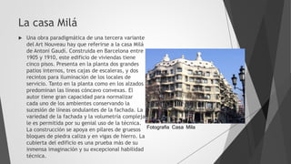 La casa Milá
 Una obra paradigmática de una tercera variante
del Art Nouveau hay que referirse a la casa Milá
de Antoni Gaudí. Construida en Barcelona entre
1905 y 1910, este edificio de viviendas tiene
cinco pisos. Presenta en la planta dos grandes
patios internos, tres cajas de escaleras, y dos
recintos para iluminación de los locales de
servicio. Tanto en la planta como en los alzados
predominan las líneas cóncavo convexas. El
autor tiene gran capacidad para normalizar
cada uno de los ambientes conservando la
sucesión de líneas ondulantes de la fachada. La
variedad de la fachada y la volumetría compleja
le es permitida por su genial uso de la técnica.
La construcción se apoya en pilares de gruesos
bloques de piedra caliza y en vigas de hierro. La
cubierta del edificio es una prueba más de su
inmensa imaginación y su excepcional habilidad
técnica.
Fotografia Casa Mila
 