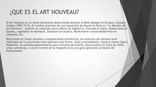 ¿QUE ES EL ART NOUVEAU?
El Art Nouveau es un estilo decorativo desarrollado durante la Belle Epoqué en Europa y Estados
Unidos (1890-1914). El nombre proviene de una exposición de Munch en París en “La Mansion del
Art Nouveau”, también es conocido como Liberty en Inglaterra, Floreale en Italia, Modernismo en
España, Jugendstil en Alemania, Sezession en Austria, Modernisme o estilo Modernista en
Cataluña, etc.
Recurrente en líneas sinuosas y composiciones asimétricas, sus motivos casi siempre eran
inspirados en la naturaleza tanto plantas como flores, hojas y enredaderas, hasta la misma figura
femenina. Se utilizaba generalmente para artículos de joyería, decoraciones en forja de vidrio,
telas, cerámicas, y con el invento de la litografía tuvo una gran aplicación al diseño de
ilustraciones.
 