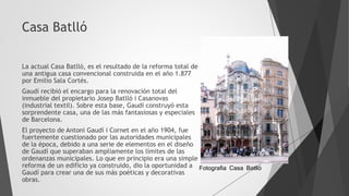 Casa Batlló
La actual Casa Batlló, es el resultado de la reforma total de
una antigua casa convencional construida en el año 1.877
por Emilio Sala Cortés.
Gaudí recibió el encargo para la renovación total del
inmueble del propietario Josep Batlló i Casanovas
(industrial textil). Sobre esta base, Gaudí construyó esta
sorprendente casa, una de las más fantasiosas y especiales
de Barcelona.
El proyecto de Antoni Gaudí i Cornet en el año 1904, fue
fuertemente cuestionado por las autoridades municipales
de la época, debido a una serie de elementos en el diseño
de Gaudí que superaban ampliamente los límites de las
ordenanzas municipales. Lo que en principio era una simple
reforma de un edificio ya construido, dio la oportunidad a
Gaudí para crear una de sus más poéticas y decorativas
obras.
Fotografia Casa Batlló
 