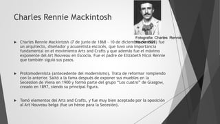 Charles Rennie Mackintosh
 Charles Rennie Mackintosh (7 de junio de 1868 – 10 de diciembre de 1928) fue
un arquitecto, diseñador y acuarelista escocés, que tuvo una importancia
fundamental en el movimiento Arts and Crafts y que además fue el máximo
exponente del Art Nouveau en Escocia. Fue el padre de Elizabeth Nicol Rennie
que también siguió sus pasos.
 Protomodernista (antecedente del modernismo). Trata de reformar rompiendo
con lo anterior. Saltó a la fama después de exponer sus muebles en la
Secession de Viena en 1900 y formó parte del grupo “Los cuatro” de Glasgow,
creado en 1897, siendo su principal figura.
 Tomó elementos del Arts and Crafts, y fue muy bien aceptado por la oposición
al Art Nouveau belga (fue un héroe para la Secesión).
Fotografia Charles Rennie
Mackintosh
 