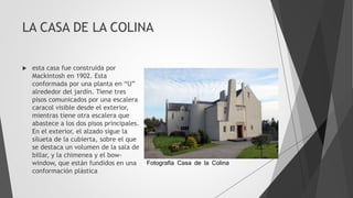 LA CASA DE LA COLINA
 esta casa fue construida por
Mackintosh en 1902. Esta
conformada por una planta en “U”
alrededor del jardín. Tiene tres
pisos comunicados por una escalera
caracol visible desde el exterior,
mientras tiene otra escalera que
abastece a los dos pisos principales.
En el exterior, el alzado sigue la
silueta de la cubierta, sobre el que
se destaca un volumen de la sala de
billar, y la chimenea y el bow-
window, que están fundidos en una
conformación plástica
Fotografia Casa de la Colina
 