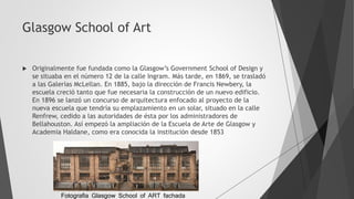 Glasgow School of Art
 Originalmente fue fundada como la Glasgow’s Government School of Design y
se situaba en el número 12 de la calle Ingram. Más tarde, en 1869, se trasladó
a las Galerías McLellan. En 1885, bajo la dirección de Francis Newbery, la
escuela creció tanto que fue necesaria la construcción de un nuevo edificio.
En 1896 se lanzó un concurso de arquitectura enfocado al proyecto de la
nueva escuela que tendría su emplazamiento en un solar, situado en la calle
Renfrew, cedido a las autoridades de ésta por los administradores de
Bellahouston. Así empezó la ampliación de la Escuela de Arte de Glasgow y
Academia Haldane, como era conocida la institución desde 1853
Fotografia Glasgow School of ART fachada
 