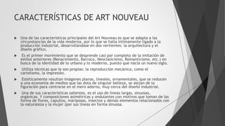 CARACTERÍSTICAS DE ART NOUVEAU
 Una de las características principales del Art Nouveau es que se adapta a las
circunstancias de la vida moderna, por lo que se halla íntimamente ligado a la
producción industrial, desarrollándose en dos vertientes: la arquitectura y el
diseño gráfico.
 Es el primer movimiento que se desprende casi por completo de la imitación de
estilos anteriores (Renacimiento, Barroco, Neoclasicismo, Romanticismo, etc.) en
busca de la identidad de lo urbano y lo moderno, puesto que nacía un nuevo siglo.
 Utiliza técnicas que le son propias: la reproducción mecánica, como el
cartelismo, la impresión.
 Estéticamente resultan imágenes planas, lineales, ornamentales, que se reducen
a una economía de medios que las dota de singular belleza, se alejan de la
figuración para centrarse en el mero adorno, muy cerca del diseño industrial.
 Una de sus características salientes, es el uso de líneas largas, sinuosas,
orgánicas. Y composiciones asimétricas y ondulantes con motivos que toman de las
forma de flores, capullos, mariposas, insectos y demás elementos relacionados con
la naturaleza y la mujer (por sus líneas en forma sinuosa.
 