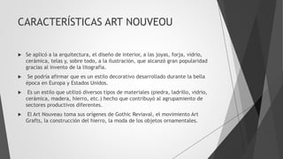 CARACTERÍSTICAS ART NOUVEOU
 Se aplicó a la arquitectura, el diseño de interior, a las joyas, forja, vidrio,
cerámica, telas y, sobre todo, a la ilustración, que alcanzó gran popularidad
gracias al invento de la litografía.
 Se podría afirmar que es un estilo decorativo desarrollado durante la bella
época en Europa y Estados Unidos.
 Es un estilo que utilizó diversos tipos de materiales (piedra, ladrillo, vidrio,
cerámica, madera, hierro, etc.) hecho que contribuyó al agrupamiento de
sectores productivos diferentes.
 El Art Nouveau toma sus orígenes de Gothic Reviaval, el movimiento Art
Grafts, la construcción del hierro, la moda de los objetos ornamentales.
 