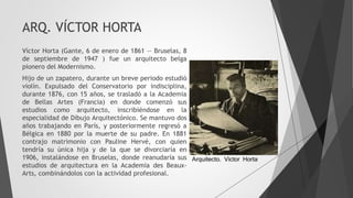 ARQ. VÍCTOR HORTA
Víctor Horta (Gante, 6 de enero de 1861 — Bruselas, 8
de septiembre de 1947 ) fue un arquitecto belga
pionero del Modernismo.
Hijo de un zapatero, durante un breve periodo estudió
violín. Expulsado del Conservatorio por indisciplina,
durante 1876, con 15 años, se trasladó a la Academia
de Bellas Artes (Francia) en donde comenzó sus
estudios como arquitecto, inscribiéndose en la
especialidad de Dibujo Arquitectónico. Se mantuvo dos
años trabajando en París, y posteriormente regresó a
Bélgica en 1880 por la muerte de su padre. En 1881
contrajo matrimonio con Pauline Hervé, con quien
tendría su única hija y de la que se divorciaría en
1906, instalándose en Bruselas, donde reanudaría sus
estudios de arquitectura en la Academia des Beaux-
Arts, combinándolos con la actividad profesional.
Arquitecto. Victor Horta
 