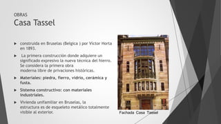 OBRAS
Casa Tassel
 construida en Bruselas (Belgica ) por Víctor Horta
en 1893.
 La primera construcción donde adquiere un
significado expresivo la nueva técnica del hierro.
Se considera la primera obra
moderna libre de privaciones históricas.
 Materiales: piedra, fierro, vidrio, cerámica y
fusta.
 Sistema constructivo: con materiales
industriales.
 Vivienda unifamiliar en Bruselas, la
estructura es de esqueleto metálico totalmente
visible al exterior. Fachada Casa Tassel
 