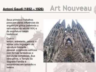Art Nouveau
Seus primeiros trabalhos
possuem claras influências da
arquitetura gótica (refletindo o
revivalismo do século XIX) e
da arquitetura catalã
tradicional.
Com o
tempo, entretanto, passou a
adotar uma linguagem de
escultura bastante
pessoal, projetando edifícios
com formas fantásticas e
estruturas complexas. Sua
obra-prima, o Templo da
Sagrada Família é
assombroso em tamanho e
beleza.
Antoni Gaudí (1852 – 1926)
 