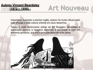 Art Nouveau
Importante ilustrador e escritor inglês, Aubrev foi muito influenciado
pelo shunga e pela cultura oriental em seus desenhos.
Talvez o mais controverso artista da Art Nouveau, Beardsley é
associado sempre a imagens sombrias e perversas e com um
erotismo grotesco, que era o principal tema de suas obras.
Aubrey Vincent Beardsley
(1872 – 1898) :
 