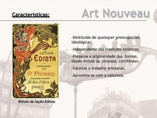 Art Nouveau
-Destituída de quaisquer preocupações
ideológicas;
-Independente das tradições estéticas;
-Preserva a originalidade das formas,
dando ênfase às sinuosas, curvilíneas;
-Valoriza o trabalho artesanal;
-Aproxima-se com a natureza.
Rótulo de loção Edista
Características:
 