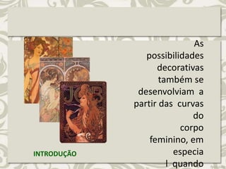 As
possibilidades
decorativas
também se
desenvolviam a
partir das curvas
do
corpo
feminino, em
especia
l quando
INTRODUÇÃO
 