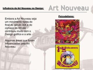 Art NouveauInfluência da Art Nouveau no Design:
Embora a Art Nouveau seja
um movimento típico do
final do século XIX e do
começo do XX,ele
contribuiu muito com o
Design gráfico e a arte.
Algumas áreas que foram
influenciadas pela Art
Nouveau:
Psicodelismo:
 