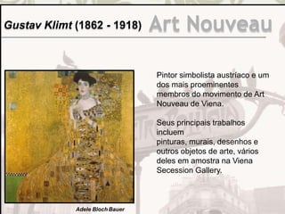 Gustav Klimt (1862 - 1918) Art Nouveau
Pintor simbolista austríaco e um
dos mais proeminentes
membros do movimento de Art
Nouveau de Viena.
Seus principais trabalhos
incluem
pinturas, murais, desenhos e
outros objetos de arte, vários
deles em amostra na Viena
Secession Gallery.
Adele Bloch Bauer
 
