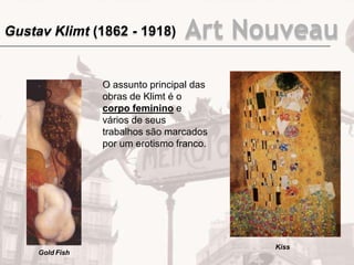 O assunto principal das
obras de Klimt é o
corpo feminino e
vários de seus
trabalhos são marcados
por um erotismo franco.
Gold Fish
Kiss
Gustav Klimt (1862 - 1918) Art Nouveau
 