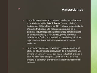 z Antecedentes
 Los antecedentes del art nouveau pueden encontrarse en
el movimiento inglés Arts & Crafts (‘artes y oficios’),
fundado por William Morris en 1861, el cual revalorizaba la
artesanía tradicional y la naturaleza en contra de la
creciente industrialización. El art nouveau también valoró
las artes aplicadas y la naturaleza, pero a diferencia
del Arts ands Crafts, aprovechó los materiales y técnicas
disponibles en la era industrial para crear un estilo
moderno.
 La importancia de este movimiento reside en que fue el
último en abocarse a la observación de la naturaleza y el
primero en abrir un vínculo con la era industrial. Gracias a
esto, no solo cerró el siglo XIX y abrió el XX, sino que
preparó la transición entre dos eras artísticas totalmente
distintas
 