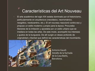 z
Características del Art Nouveau
 El arte académico del siglo XIX estaba dominado por el historicismo,
particularmente en arquitectura (neoclásico, neorrománico,
neogótico, neobizantino, etc.). El art nouveau reaccionó contra eso y
propuso un estilo moderno y propio para la época. Procuraba
liberarse de la imitación y apostaba por un estilo urbano que se
irradiara en todas las artes. De este modo, acompañó los intereses
y gustos de la burguesía. De allí surgió un deseo profundo de
originalidad y libertad que definió las características del movimiento.
Antonio Gaudí:
Detalle de la fachada
de la Casa Batló,
Barcelona.
 