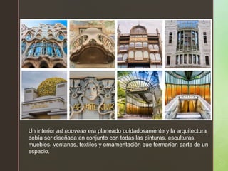 z
Un interior art nouveau era planeado cuidadosamente y la arquitectura
debía ser diseñada en conjunto con todas las pinturas, esculturas,
muebles, ventanas, textiles y ornamentación que formarían parte de un
espacio.
 