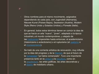 z
 Otros nombres para el mismo movimiento, asignados
dependiendo de cada país, son Jugendstil (Alemania),
Nieuwe Kunst (Países Bajos), Sezession (Austria), Modern
Style (Reino Unido y Estados Unidos) y Floreale (Italia).
 En general, todos estos términos tienen en común la idea de
que se hacía un arte “nuevo”, “joven”, adaptado a la época
industrial y al mundo contemporáneo, y alejado de
las tradiciones imperantes hasta entonces: el academicismo
(historicismo o eclecticismo) o el rupturismo (el realismo o
el impresionismo).
 Se trató de una corriente artística de renovación, muy influida
por la idea del progreso y de la libertad, de que el futuro de
la humanidad “ya había comenzado”. Tuvo una importante
presencia tanto en la pintura y la escultura, como en
la arquitectura, las artes gráficas, las artes decorativas y
el diseño de mobiliario urbano.
 