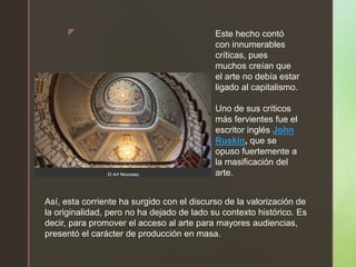 z Este hecho contó
con innumerables
críticas, pues
muchos creían que
el arte no debía estar
ligado al capitalismo.
Uno de sus críticos
más fervientes fue el
escritor inglés John
Ruskin, que se
opuso fuertemente a
la masificación del
arte.
Así, esta corriente ha surgido con el discurso de la valorización de
la originalidad, pero no ha dejado de lado su contexto histórico. Es
decir, para promover el acceso al arte para mayores audiencias,
presentó el carácter de producción en masa.
 