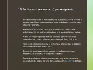 zEl Art Nouveau se caracterizó por lo siguiente:
• Fuerte inspiración en la naturaleza para sus formas, sobre todo en lo
vegetal, combinado con materiales propios de la era industrial, como
el acero y el cristal.
• Preferencia por la línea curva y la asimetría, así como por la
estetización de los motivos, alejada de una representación realista.
• Cierta fascinación por los motivos exóticos, como los diseños
orientales, así como por figuras femeninas gráciles y delicadas.
• Tendencia a la sensualidad y el erotismo, y a llenar todo el espacio
disponible de la obra (horror vacui).
• Emprende técnicas artísticas propias, como la reproducción
mecánica, la xilografía, el cartelismo, etcétera.
• Desaparece la jerarquía entre artes mayores y artes menores o
decorativas. Se aspira así una democratización del arte y la belleza.
 
