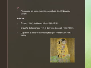z
 Algunas de las obras más representativas del Art Nouveau
fueron:
Pintura:
• El beso (1908) de Gustav Klimt (1862-1918).
• El sueño de la granada (1913) de Felice Casorati (1883-1963).
• Cupido en el baile de disfraces (1887) de Franz Stuck (1863-
1928).
 