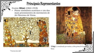 Principais Representantes
Gustav Klimt (1862–1918)
• Pintor simbolista austríaco e um dos
mais proeminentes do movimento de
Art Nouveau de Viena.
“A árvore da vida”
'O Beijo',é considerado por muitos, a obra prima de Gustav
Klimt.
 