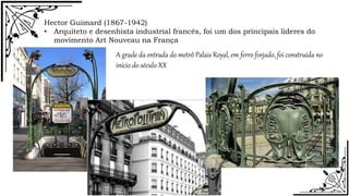 Hector Guimard (1867-1942)
• Arquiteto e desenhista industrial francês, foi um dos principais lideres do
movimento Art Nouveau na França
A grade da entrada do metrô Palais Royal, em ferro forjado, foi construída no
início do século XX
 