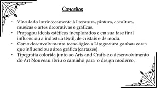 • Vinculado intrinsecamente à literatura, pintura, escultura,
musicas e artes decorativas e gráficas.
• Propagou ideais estéticos inexplorados e em sua fase final
influenciou a indústria têxtil, de cristais e de moda.
• Como desenvolvimento tecnológico a Litogravura ganhou cores
que influenciou a área gráfica (cartazes).
• Tipografia colorida junto ao Arts and Crafts e o desenvolvimento
do Art Nouveau abriu o caminho para o design moderno.
Conceitos
 