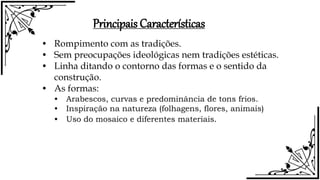 Principais Características
• Rompimento com as tradições.
• Sem preocupações ideológicas nem tradições estéticas.
• Linha ditando o contorno das formas e o sentido da
construção.
• As formas:
• Arabescos, curvas e predominância de tons frios.
• Inspiração na natureza (folhagens, flores, animais)
• Uso do mosaico e diferentes materiais.
 