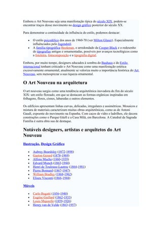 Embora o Art Nouveau seja uma manifestação típica do século XIX, podem-se
encontrar traços desse movimento no design gráfico posterior do século XX.

Para demonstrar a continuidade da influência do estilo, podemos destacar:

   •   O estilo psicodélico dos anos de 1960-70 (ver Milton Glaser). Especialmente
       influênciados pelo Jugendstil.
   •   A família tipográfica Bookman, o arredondado da Cooper Black e o redesenho
       de tipografias antigas e ornamentadas, possíveis por avanços tecnológicos como
       a fotoletra, fotocomposição e a tipografia digital.

Embora, por muito tempo, designers educados à sombra do Bauhaus e do Estilo
internacional tenham criticado o Art Nouveau como uma manifestação estética
excessivamente ornamental, atualmente se valoriza muito a importância histórica do Art
Nouveau, sem menosprezar a sua riqueza ornamental.

O Art Nouveau na arquitetura
O art nouveau surgiu como uma tendência arquitetônica inovadora do fim do século
XIX: um estilo floreado, em que se destacam as formas orgânicas inspiradas em
folhagens, flores, cisnes, labaredas e outros elementos.

Os edifícios apresentam linhas curvas, delicadas, irregulares e assimétricas. Mosaicos e
mistura de materiais caracterizam muitas obras arquitetônicas, como as de Antoni
Gaudí, expoente do movimento na Espanha. Com cacos de vidro e ladrilhos, ele decora
construções como o Parque Güell e a Casa Milá, em Barcelona. A Catedral da Sagrada
Família é outra obra sua de destaque.

Notáveis designers, artistas e arquitetos do Art
Nouveau
Ilustração, Design Gráfico

   •   Aubrey Beardsley (1872-1898)
   •   Gaston Gerard (1878-1969)
   •   Alfons Mucha (1860-1939)
   •   Edvard Munch (1863-1944)
   •   Henri de Toulouse-Lautrec (1864-1901)
   •   Pierre Bonnard (1867-1947)
   •   William Bradley (1868-1962)
   •   Eliseu Visconti (1866-1944)

Móveis

   •   Carlo Bugatti (1856-1940)
   •   Eugène Gaillard (1862-1933)
   •   Louis Majorelle (1859-1926)
   •   Henry van de Velde (1863-1957)
 