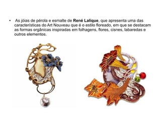 ●   As jóias de pérola e esmalte de René Lalique, que apresenta uma das
    características do Art Nouveau que é o estilo floreado, em que se destacam
    as formas orgânicas inspiradas em folhagens, flores, cisnes, labaredas e
    outros elementos.
 