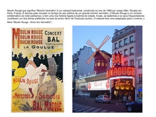 Moulin Rouge que significa “Moinho Vermelho” é um cabaret tradicional, construído no ano de 1889 por Josep Oller. Situado em
Paris, França. É famoso pela inclusão no terraço do seu edifício de um grande moinho vermelho. O Moulin Rouge é um símbolo
emblemático da noite parisiense, e tem uma rica história ligada à boémia da cidade. A sala, as bailarinas e os seus frequentadores
constituem um dos temas preferidos na obra do pintor Henri de Toulouse-Lautrec. O cabaret teve uma adaptação para o cinema, o
filme "Moulin Rouge - Amor em Vermelho".
 