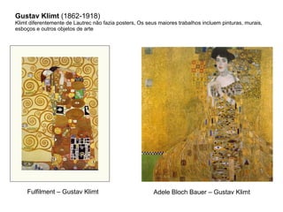 Gustav Klimt (1862-1918)
Klimt diferentemente de Lautrec não fazia posters, Os seus maiores trabalhos incluem pinturas, murais,
esboços e outros objetos de arte




    Fulfilment – Gustav Klimt                            Adele Bloch Bauer – Gustav Klimt
 