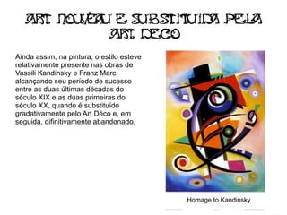 Ar Nou e u E s bs i It Id pel
     t   va      u t Iu a       a
             Ar Dec
               t     o
Ainda assim, na pintura, o estilo esteve
relativamente presente nas obras de
Vassili Kandinsky e Franz Marc,
alcançando seu período de sucesso
entre as duas últimas décadas do
século XIX e as duas primeiras do
século XX, quando é substituído
gradativamente pelo Art Déco e, em
seguida, difinitivamente abandonado.




                                           Homage to Kandinsky
 