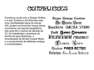 C t ib ic s
                     on r u oe
Contribuiu muito com o Design Gráfico
e a arte. Embora o Art Nouveau seja
uma manifestação típica do século
XIX, podem-se encontrar traços desse
movimento nos layouts tipográficos
dos anos 60 e mesmo da década de
70. Os trabalhados caracteres da
família de tipos Bookman, o
arrendodado da família Cooper Black
e o renascimento de alfabetos antigos
e ornamentados.
 