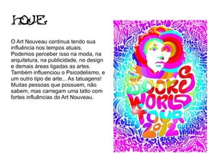 Hoje
O Art Nouveau continua tendo sua
influência nos tempos atuais.
Podemos perceber isso na moda, na
arquitetura, na publicidade, no design
e demais áreas ligadas as artes.
Também influenciou o Psicodelismo, e
um outro tipo de arte... As tatuagens!
Muitas pessoas que possuem, não
sabem, mas carregam uma tatto com
fortes influências do Art Nouveau.
 