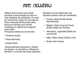 Ar Nou e U
                      t   va
William Morris tinha como ideal          Recebeu nomes diferentes nos
principal a aproximação da arte na       diversos países onde se manifestou:
vida cotidiana da sociedade. O nome
do movimento surgiu de uma loja de
                                         ●   França: Style Noville (Estilo
Paris chamada Art Nouveau (Arte              Macarrônico)
Nova em francês) que vendia              ●   Bélgica: Style Coup de Fouet
mobiliários e objetos que seguiam            (Estilo Golpe de Chicote)
esse estilo.
Principais artistas do movimento:        ●   Alemanha: Jugendstil (Estilo da
                                             Juventude)
• Toulose-Lautrec
                                         ●   Itália: Style Liberty (Estilo Livre)
• Pierre Bonnard
                                         ●   Brasil: Arte Floreal
• Gustav Klimt
 Essencialmente decorativo, voltado
ao design e à arquitetura, influenciou
também o universo das artes plásticas.
 