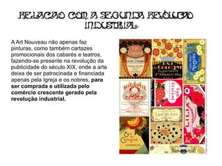 Rel c o c a s gu d Re ol c o
     a a   om   e n a    v ua
             indu t i Ia
                 sr L
A Art Nouveau não apenas faz
pinturas, como também cartazes
promocionais dos cabarés e teatros,
fazendo-se presente na revolução da
publicidade do século XIX, onde a arte
deixa de ser patrocinada e financiada
apenas pela Igreja e os nobres, para
ser comprada e utilizada pelo
comércio crescente gerado pela
revolução industrial.
 