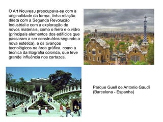 O Art Nouveau preocupava-se com a
originalidade da forma, tinha relação
direta com a Segunda Revolução
Industrial e com a exploração de
novos materiais, como o ferro e o vidro
(principais elementos dos edifícios que
passaram a ser construídos segundo a
nova estética), e os avanços
tecnológicos na área gráfica, como a
técnica da litografia colorida, que teve
grande influência nos cartazes.




                                           Parque Guell de Antonio Gaudí
                                           (Barcelona - Espanha)
 